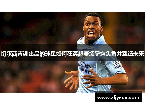 切尔西青训出品的球星如何在英超赛场崭露头角并塑造未来